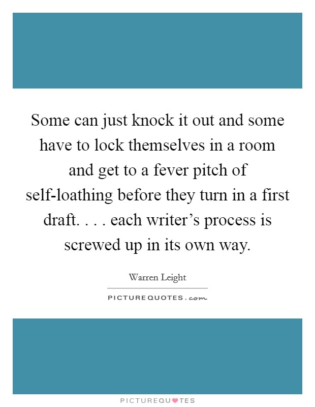 Some can just knock it out and some have to lock themselves in a room and get to a fever pitch of self-loathing before they turn in a first draft. . . . each writer's process is screwed up in its own way. Picture Quote #1