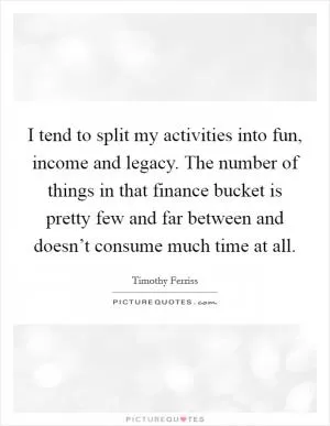 I tend to split my activities into fun, income and legacy. The number of things in that finance bucket is pretty few and far between and doesn’t consume much time at all Picture Quote #1