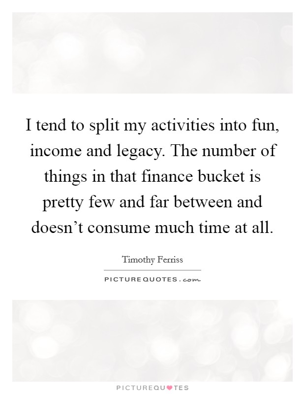 I tend to split my activities into fun, income and legacy. The number of things in that finance bucket is pretty few and far between and doesn't consume much time at all. Picture Quote #1