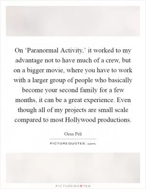 On ‘Paranormal Activity,’ it worked to my advantage not to have much of a crew, but on a bigger movie, where you have to work with a larger group of people who basically become your second family for a few months, it can be a great experience. Even though all of my projects are small scale compared to most Hollywood productions Picture Quote #1