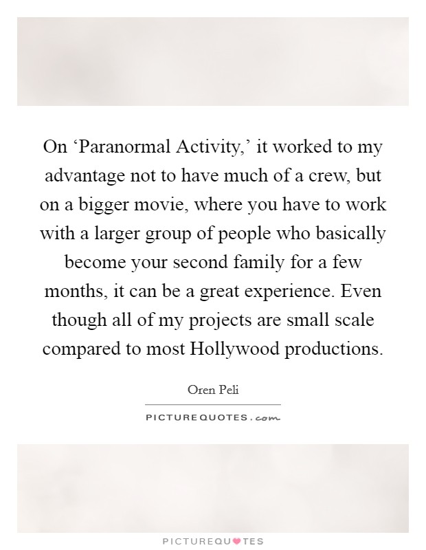 On ‘Paranormal Activity,' it worked to my advantage not to have much of a crew, but on a bigger movie, where you have to work with a larger group of people who basically become your second family for a few months, it can be a great experience. Even though all of my projects are small scale compared to most Hollywood productions. Picture Quote #1