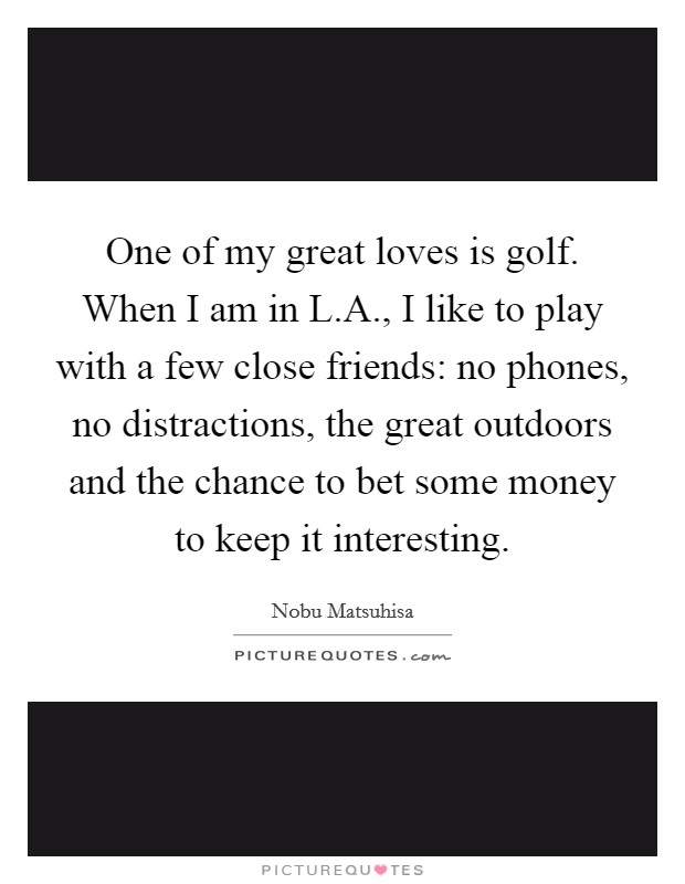 One of my great loves is golf. When I am in L.A., I like to play with a few close friends: no phones, no distractions, the great outdoors and the chance to bet some money to keep it interesting Picture Quote #1