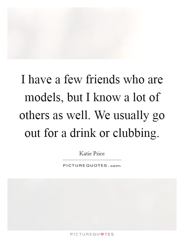 I have a few friends who are models, but I know a lot of others as well. We usually go out for a drink or clubbing Picture Quote #1