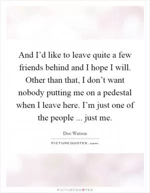 And I’d like to leave quite a few friends behind and I hope I will. Other than that, I don’t want nobody putting me on a pedestal when I leave here. I’m just one of the people ... just me Picture Quote #1