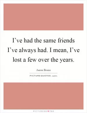 I’ve had the same friends I’ve always had. I mean, I’ve lost a few over the years Picture Quote #1