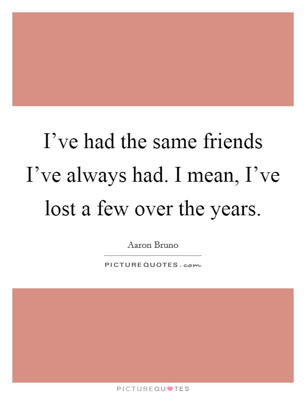 I've had the same friends I've always had. I mean, I've lost a few over the years. Picture Quote #1
