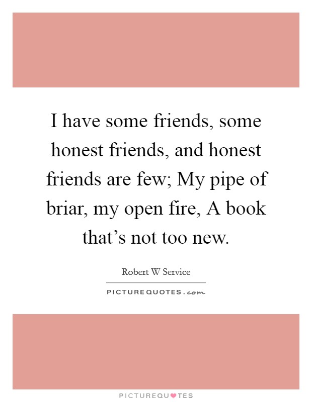 I have some friends, some honest friends, and honest friends are few; My pipe of briar, my open fire, A book that’s not too new Picture Quote #1