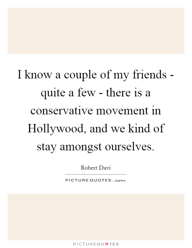 I know a couple of my friends - quite a few - there is a conservative movement in Hollywood, and we kind of stay amongst ourselves. Picture Quote #1