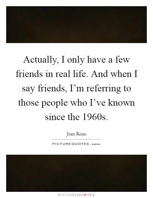 Actually, I only have a few friends in real life. And when I say friends, I'm referring to those people who I've known since the 1960s. Picture Quote #1