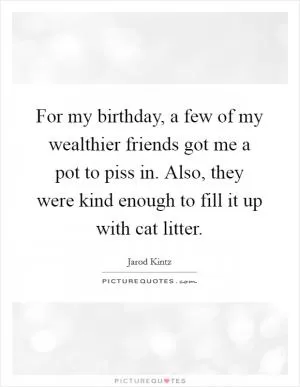 For my birthday, a few of my wealthier friends got me a pot to piss in. Also, they were kind enough to fill it up with cat litter Picture Quote #1