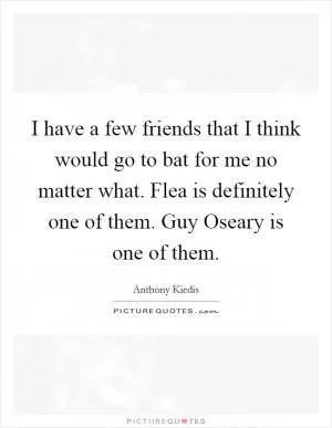 I have a few friends that I think would go to bat for me no matter what. Flea is definitely one of them. Guy Oseary is one of them Picture Quote #1