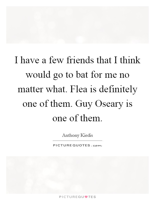 I have a few friends that I think would go to bat for me no matter what. Flea is definitely one of them. Guy Oseary is one of them Picture Quote #1
