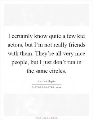 I certainly know quite a few kid actors, but I’m not really friends with them. They’re all very nice people, but I just don’t run in the same circles Picture Quote #1