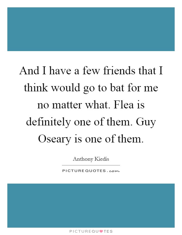 And I have a few friends that I think would go to bat for me no matter what. Flea is definitely one of them. Guy Oseary is one of them Picture Quote #1