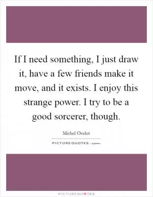 If I need something, I just draw it, have a few friends make it move, and it exists. I enjoy this strange power. I try to be a good sorcerer, though Picture Quote #1
