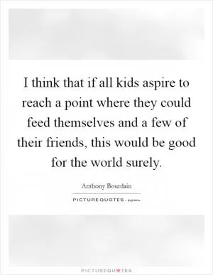 I think that if all kids aspire to reach a point where they could feed themselves and a few of their friends, this would be good for the world surely Picture Quote #1