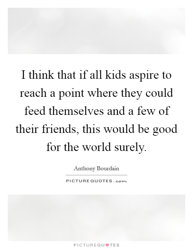 I think that if all kids aspire to reach a point where they could feed themselves and a few of their friends, this would be good for the world surely. Picture Quote #1