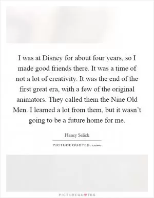 I was at Disney for about four years, so I made good friends there. It was a time of not a lot of creativity. It was the end of the first great era, with a few of the original animators. They called them the Nine Old Men. I learned a lot from them, but it wasn’t going to be a future home for me Picture Quote #1