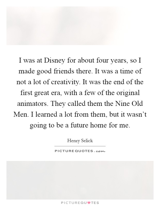 I was at Disney for about four years, so I made good friends there. It was a time of not a lot of creativity. It was the end of the first great era, with a few of the original animators. They called them the Nine Old Men. I learned a lot from them, but it wasn't going to be a future home for me. Picture Quote #1