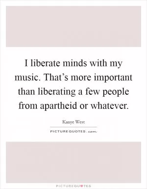 I liberate minds with my music. That’s more important than liberating a few people from apartheid or whatever Picture Quote #1