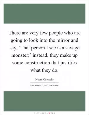 There are very few people who are going to look into the mirror and say, ‘That person I see is a savage monster;’ instead, they make up some construction that justifies what they do Picture Quote #1