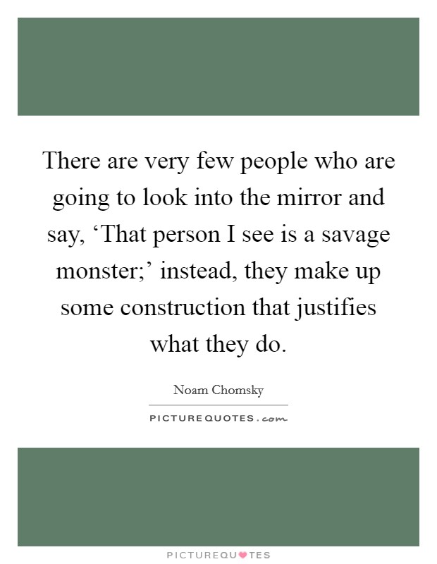 There are very few people who are going to look into the mirror and say, ‘That person I see is a savage monster;' instead, they make up some construction that justifies what they do. Picture Quote #1