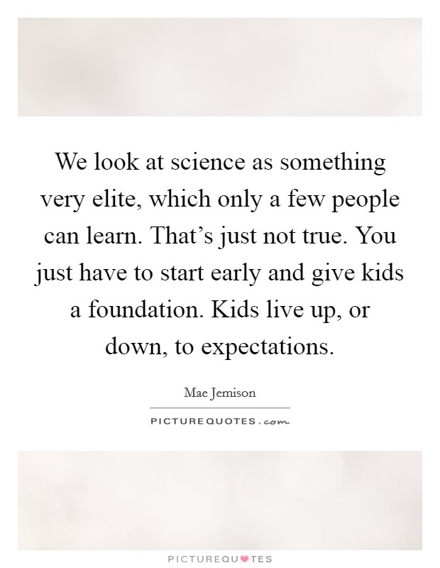 We look at science as something very elite, which only a few people can learn. That's just not true. You just have to start early and give kids a foundation. Kids live up, or down, to expectations. Picture Quote #1