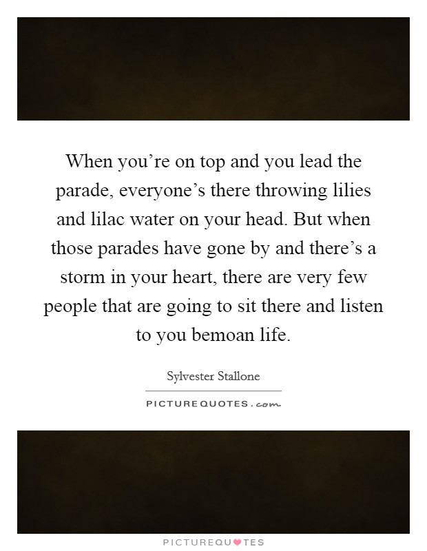 When you're on top and you lead the parade, everyone's there throwing lilies and lilac water on your head. But when those parades have gone by and there's a storm in your heart, there are very few people that are going to sit there and listen to you bemoan life. Picture Quote #1