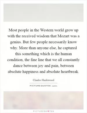 Most people in the Western world grow up with the received wisdom that Mozart was a genius. But few people necessarily know why. More than anyone else, he captured this something which is the human condition, the fine line that we all constantly dance between joy and pain, between absolute happiness and absolute heartbreak Picture Quote #1