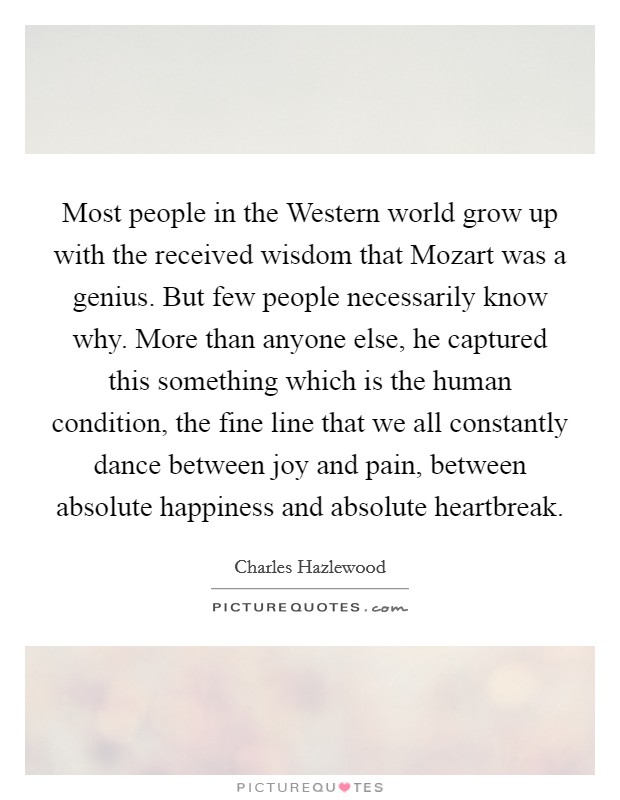 Most people in the Western world grow up with the received wisdom that Mozart was a genius. But few people necessarily know why. More than anyone else, he captured this something which is the human condition, the fine line that we all constantly dance between joy and pain, between absolute happiness and absolute heartbreak. Picture Quote #1