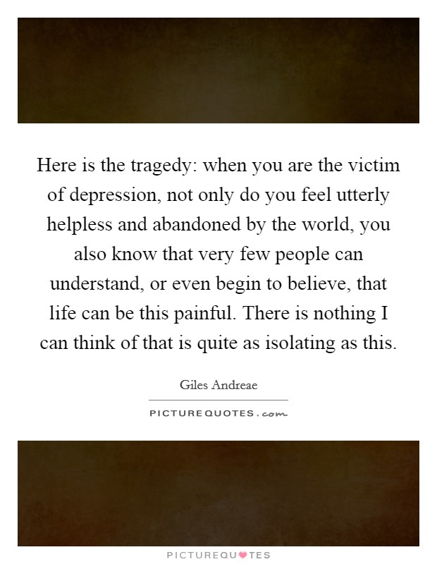 Here is the tragedy: when you are the victim of depression, not only do you feel utterly helpless and abandoned by the world, you also know that very few people can understand, or even begin to believe, that life can be this painful. There is nothing I can think of that is quite as isolating as this. Picture Quote #1
