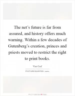 The net’s future is far from assured, and history offers much warning. Within a few decades of Gutenberg’s creation, princes and priests moved to restrict the right to print books Picture Quote #1