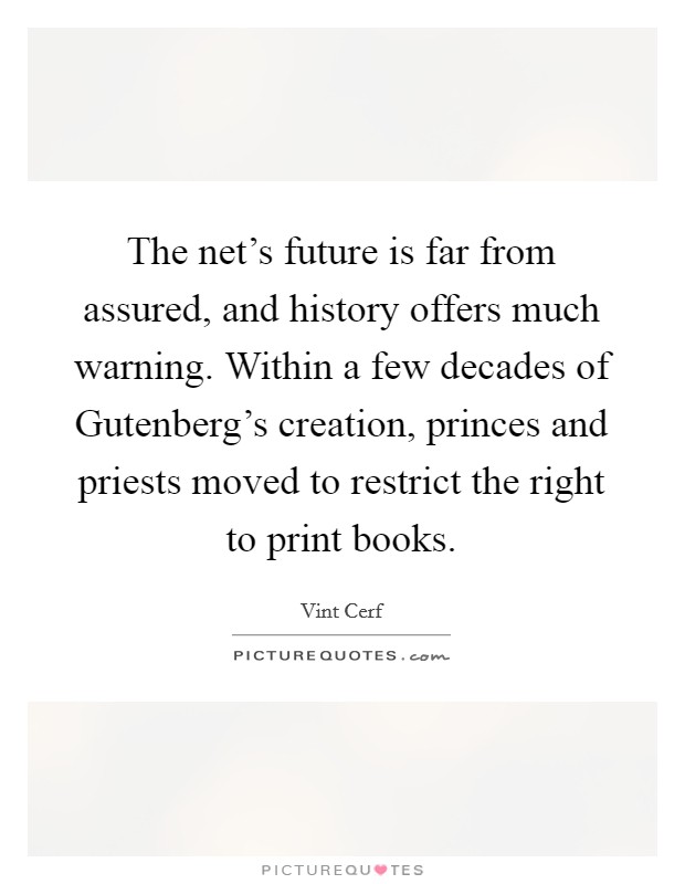 The net's future is far from assured, and history offers much warning. Within a few decades of Gutenberg's creation, princes and priests moved to restrict the right to print books. Picture Quote #1