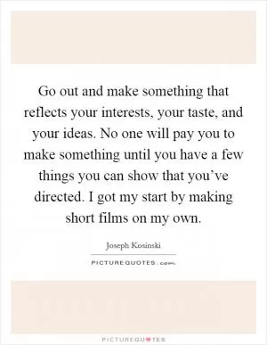 Go out and make something that reflects your interests, your taste, and your ideas. No one will pay you to make something until you have a few things you can show that you’ve directed. I got my start by making short films on my own Picture Quote #1