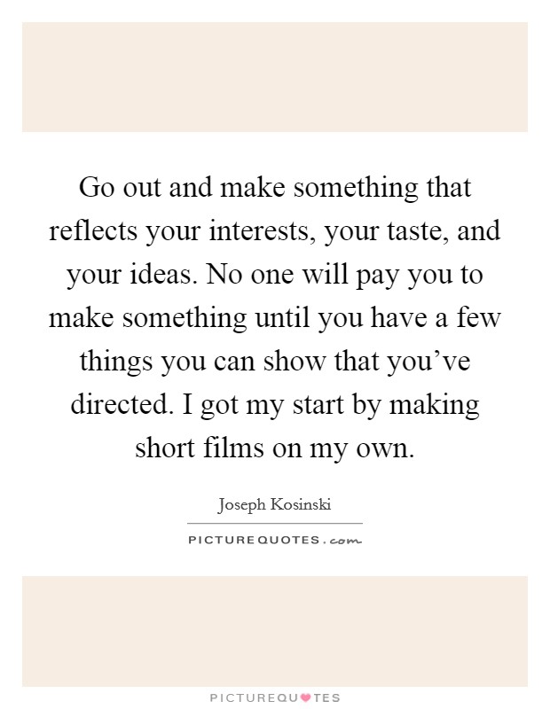 Go out and make something that reflects your interests, your taste, and your ideas. No one will pay you to make something until you have a few things you can show that you've directed. I got my start by making short films on my own. Picture Quote #1