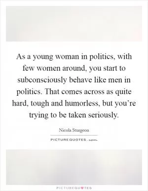 As a young woman in politics, with few women around, you start to subconsciously behave like men in politics. That comes across as quite hard, tough and humorless, but you’re trying to be taken seriously Picture Quote #1