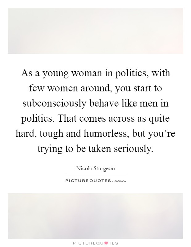 As a young woman in politics, with few women around, you start to subconsciously behave like men in politics. That comes across as quite hard, tough and humorless, but you're trying to be taken seriously. Picture Quote #1