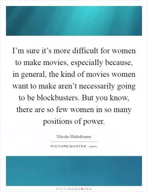 I’m sure it’s more difficult for women to make movies, especially because, in general, the kind of movies women want to make aren’t necessarily going to be blockbusters. But you know, there are so few women in so many positions of power Picture Quote #1