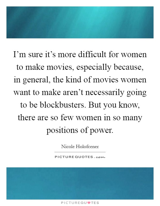 I'm sure it's more difficult for women to make movies, especially because, in general, the kind of movies women want to make aren't necessarily going to be blockbusters. But you know, there are so few women in so many positions of power. Picture Quote #1