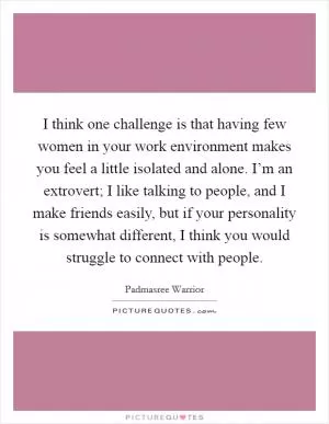 I think one challenge is that having few women in your work environment makes you feel a little isolated and alone. I’m an extrovert; I like talking to people, and I make friends easily, but if your personality is somewhat different, I think you would struggle to connect with people Picture Quote #1