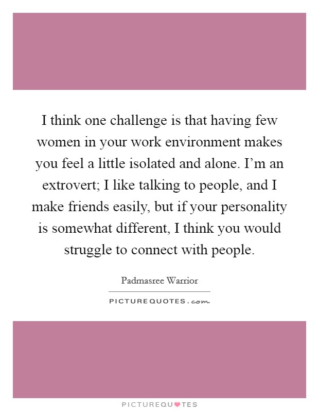I think one challenge is that having few women in your work environment makes you feel a little isolated and alone. I'm an extrovert; I like talking to people, and I make friends easily, but if your personality is somewhat different, I think you would struggle to connect with people. Picture Quote #1