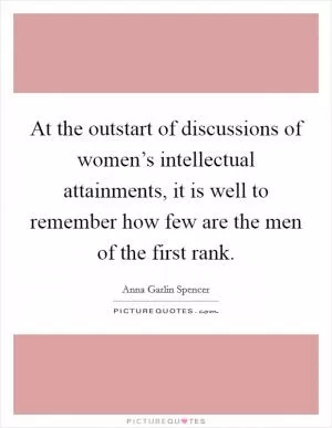 At the outstart of discussions of women’s intellectual attainments, it is well to remember how few are the men of the first rank Picture Quote #1