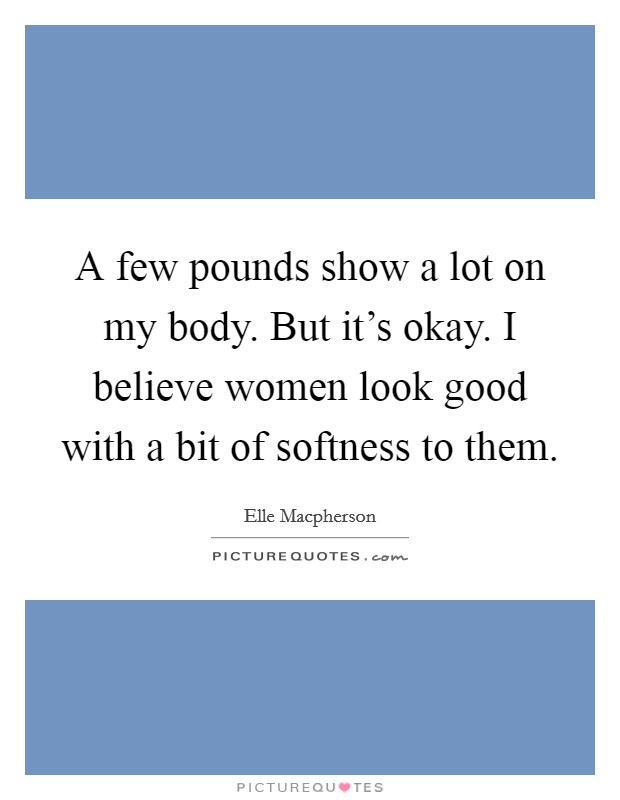 A few pounds show a lot on my body. But it's okay. I believe women look good with a bit of softness to them. Picture Quote #1