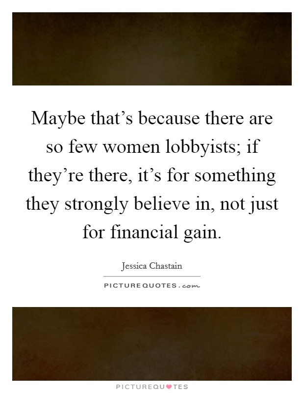 Maybe that's because there are so few women lobbyists; if they're there, it's for something they strongly believe in, not just for financial gain. Picture Quote #1