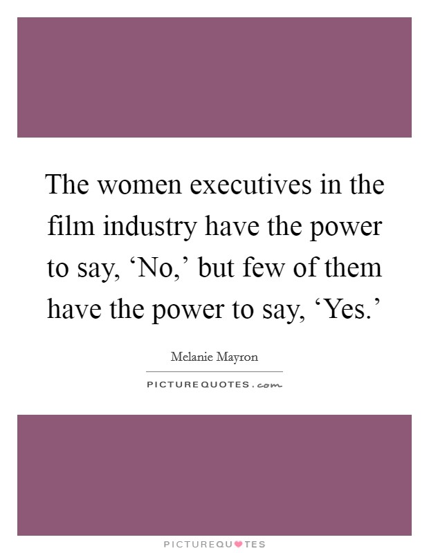 The women executives in the film industry have the power to say, ‘No,' but few of them have the power to say, ‘Yes.' Picture Quote #1