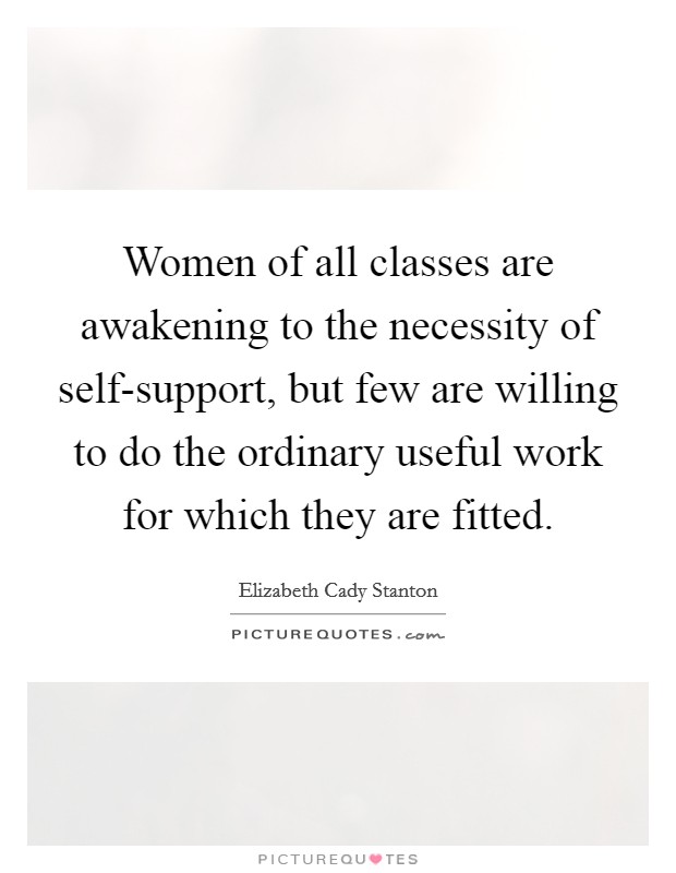 Women of all classes are awakening to the necessity of self-support, but few are willing to do the ordinary useful work for which they are fitted. Picture Quote #1