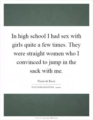In high school I had sex with girls quite a few times. They were straight women who I convinced to jump in the sack with me Picture Quote #1
