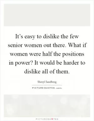It’s easy to dislike the few senior women out there. What if women were half the positions in power? It would be harder to dislike all of them Picture Quote #1