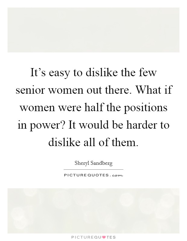 It's easy to dislike the few senior women out there. What if women were half the positions in power? It would be harder to dislike all of them. Picture Quote #1