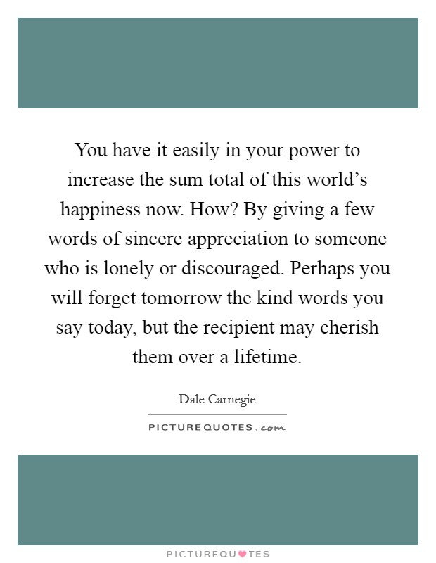 You have it easily in your power to increase the sum total of this world's happiness now. How? By giving a few words of sincere appreciation to someone who is lonely or discouraged. Perhaps you will forget tomorrow the kind words you say today, but the recipient may cherish them over a lifetime. Picture Quote #1